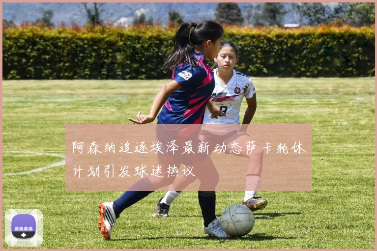 阿森纳追逐埃泽最新动态萨卡轮休计划引发球迷热议